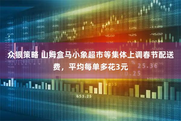 众银策略 山姆盒马小象超市等集体上调春节配送费，平均每单多花3元