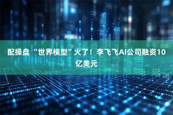 配操盘 “世界模型”火了！李飞飞AI公司融资10亿美元