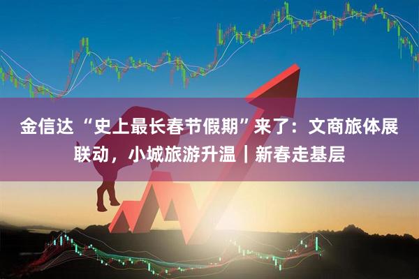 金信达 “史上最长春节假期”来了：文商旅体展联动，小城旅游升温｜新春走基层