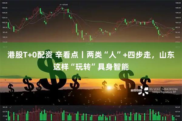 港股T+0配资 辛看点丨两类“人”+四步走，山东这样“玩转”具身智能