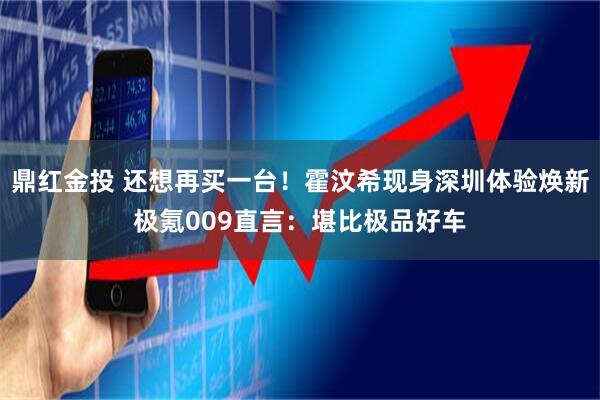 鼎红金投 还想再买一台！霍汶希现身深圳体验焕新极氪009直言：堪比极品好车