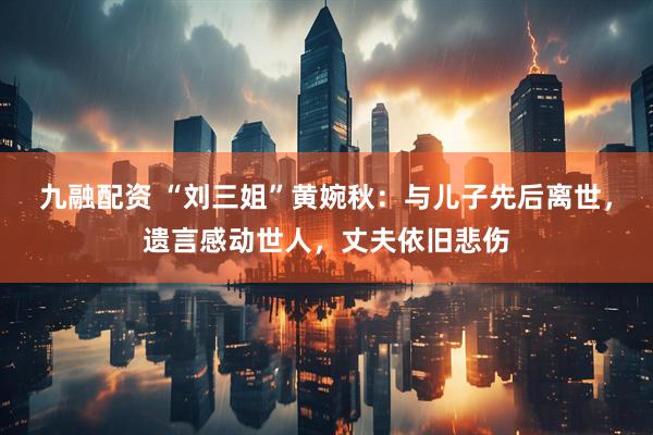 九融配资 “刘三姐”黄婉秋：与儿子先后离世，遗言感动世人，丈夫依旧悲伤