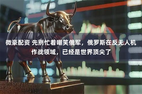 微豪配资 先别忙着嘲笑俄军，俄罗斯在反无人机作战领域，已经是世界顶尖了
