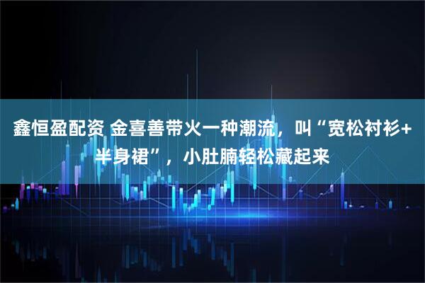 鑫恒盈配资 金喜善带火一种潮流，叫“宽松衬衫+半身裙”，小肚腩轻松藏起来