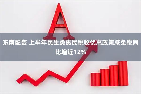 东南配资 上半年民生类惠民税收优惠政策减免税同比增近12%